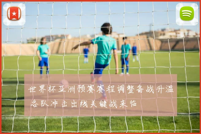 世界杯亚洲预赛赛程调整备战升温 各队冲击出线关键战来临