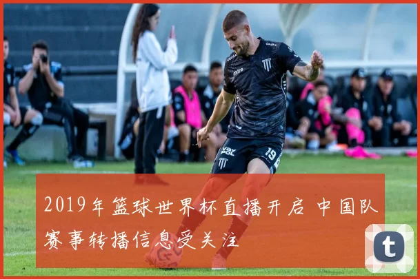 2019年篮球世界杯直播开启 中国队赛事转播信息受关注