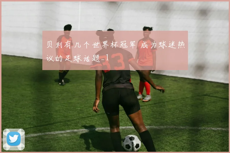 贝利有几个世界杯冠军 成为球迷热议的足球话题_1