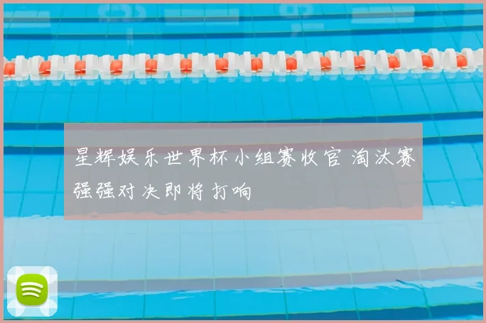星辉娱乐世界杯小组赛收官 淘汰赛强强对决即将打响