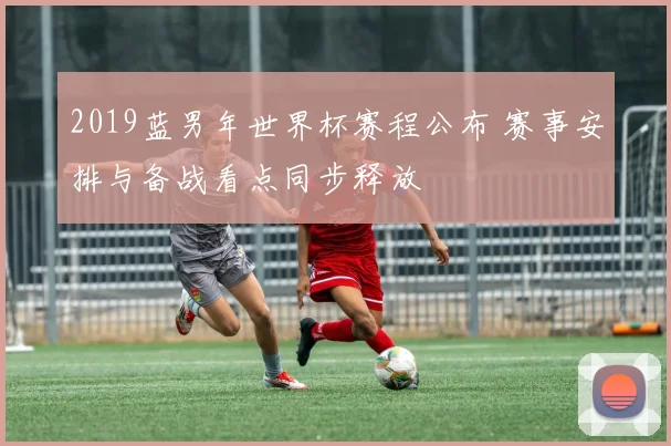 2019蓝男年世界杯赛程公布 赛事安排与备战看点同步释放