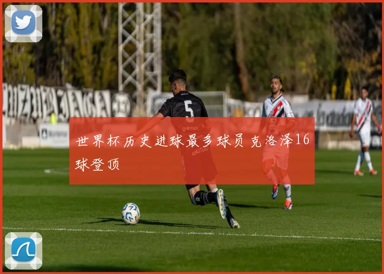 世界杯历史进球最多球员克洛泽16球登顶